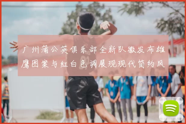 广州蒲公英俱乐部全新队徽发布雄鹰图案与红白色调展现现代简约风格