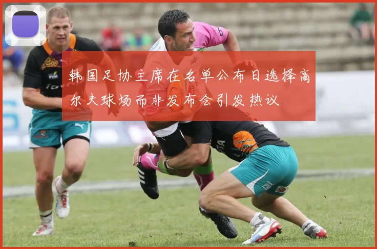 韩国足协主席在名单公布日选择高尔夫球场而非发布会引发热议