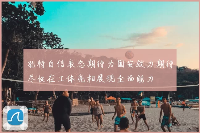 孔特自信表态期待为国安效力期待尽快在工体亮相展现全面能力