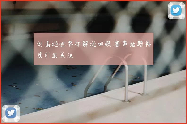 刘嘉远世界杯解说回顾 赛事话题再度引发关注
