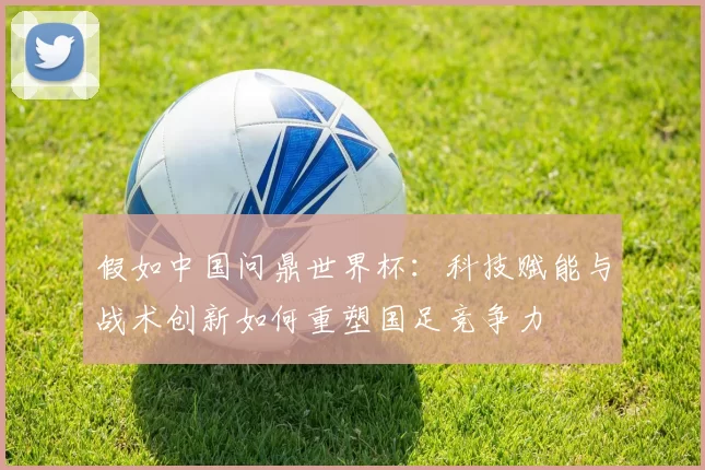 假如中国问鼎世界杯:科技赋能与战术创新如何重塑国足竞争力
