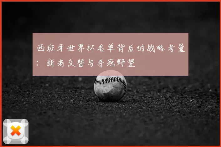 西班牙世界杯名单背后的战略考量:新老交替与夺冠野望