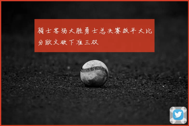 骑士客场大胜勇士总决赛扳平大比分欧文砍下准三双