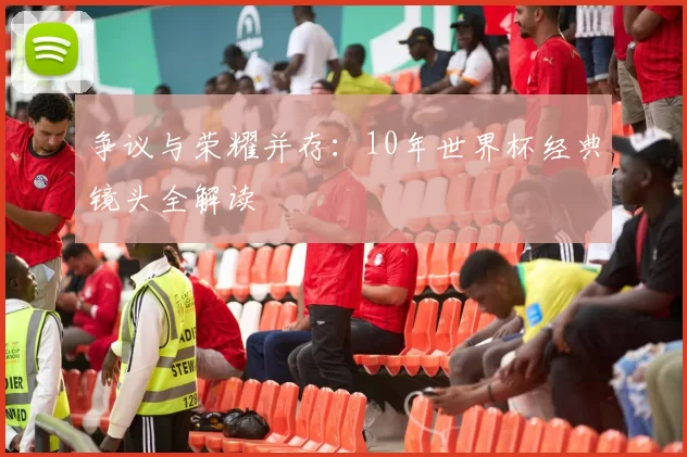 争议与荣耀并存:10年世界杯经典镜头全解读