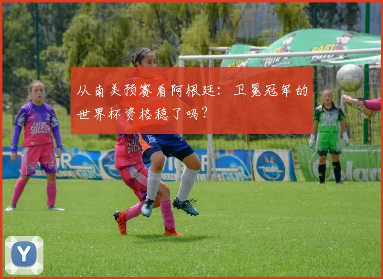 从南美预赛看阿根廷：卫冕冠军的世界杯资格稳了吗？