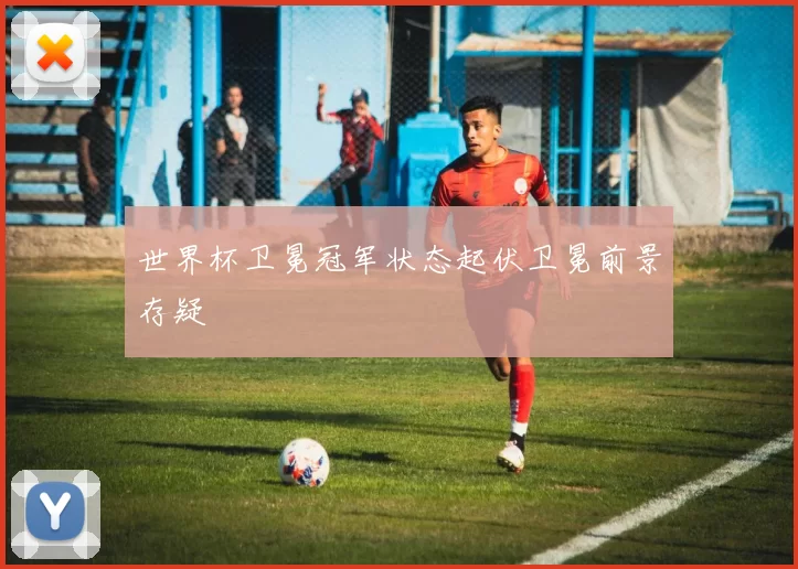世界杯卫冕冠军状态起伏卫冕前景存疑