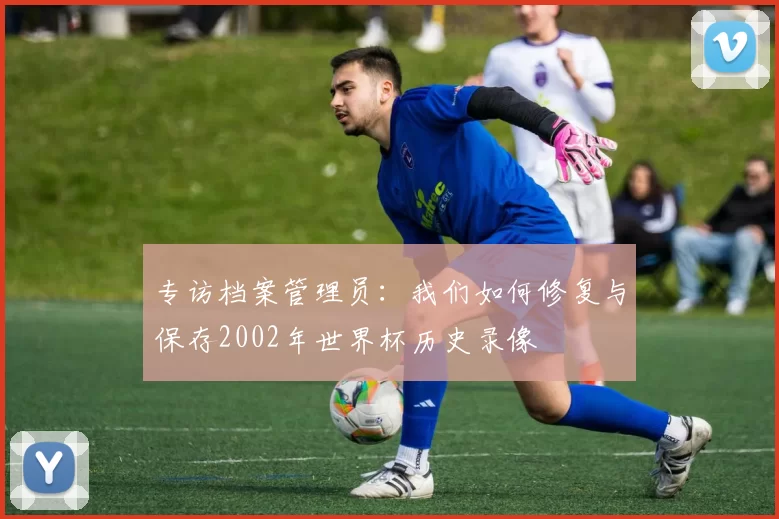 专访档案管理员:我们如何修复与保存2002年世界杯历史录像