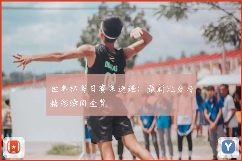 世界杯每日赛果速递：最新比分与精彩瞬间全览