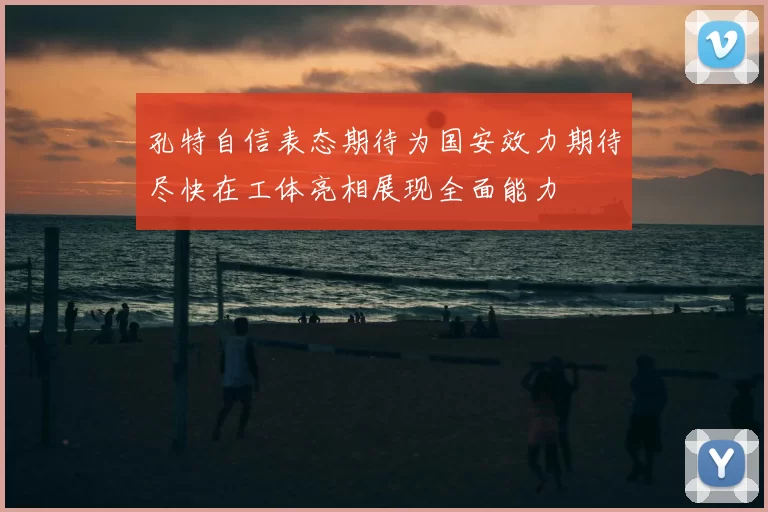 孔特自信表态期待为国安效力期待尽快在工体亮相展现全面能力