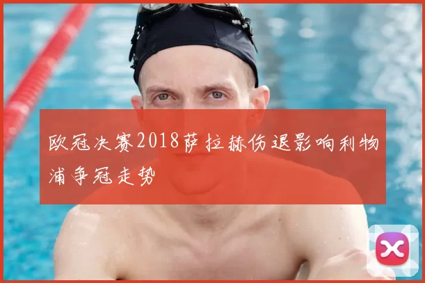 欧冠决赛2018萨拉赫伤退影响利物浦争冠走势