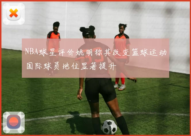 NBA球星评价姚明称其改变篮球运动国际球员地位显著提升