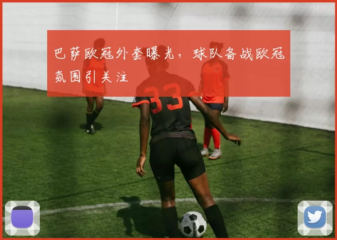 巴萨欧冠外套曝光，球队备战欧冠氛围引关注