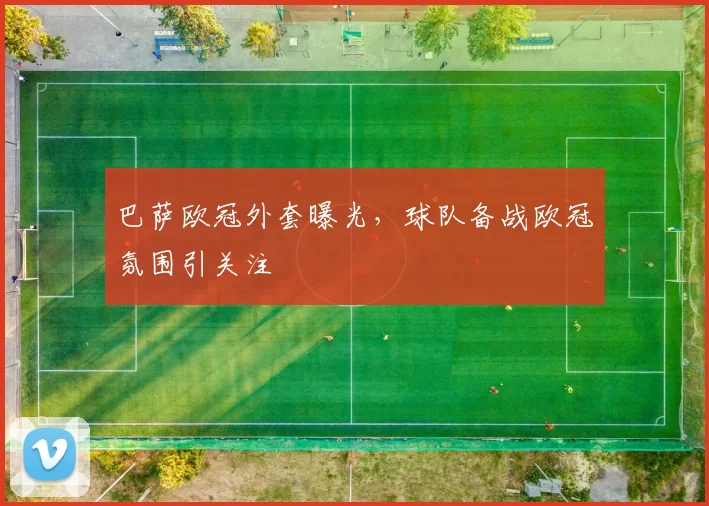巴萨欧冠外套曝光，球队备战欧冠氛围引关注