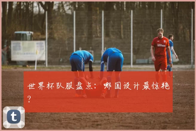 世界杯队服盘点：哪国设计最惊艳？