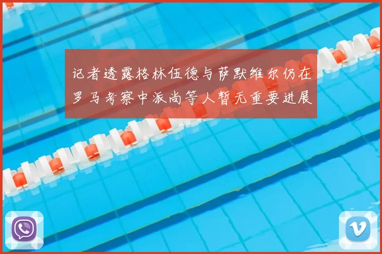 记者透露格林伍德与萨默维尔仍在罗马考察中派尚等人暂无重要进展消息