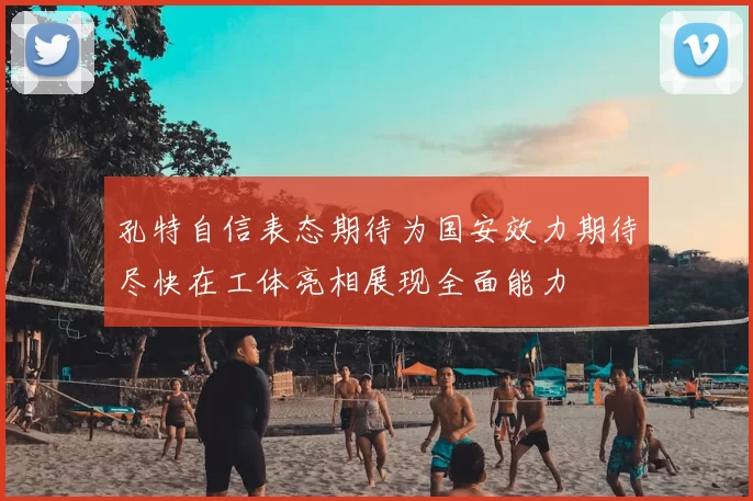 孔特自信表态期待为国安效力期待尽快在工体亮相展现全面能力