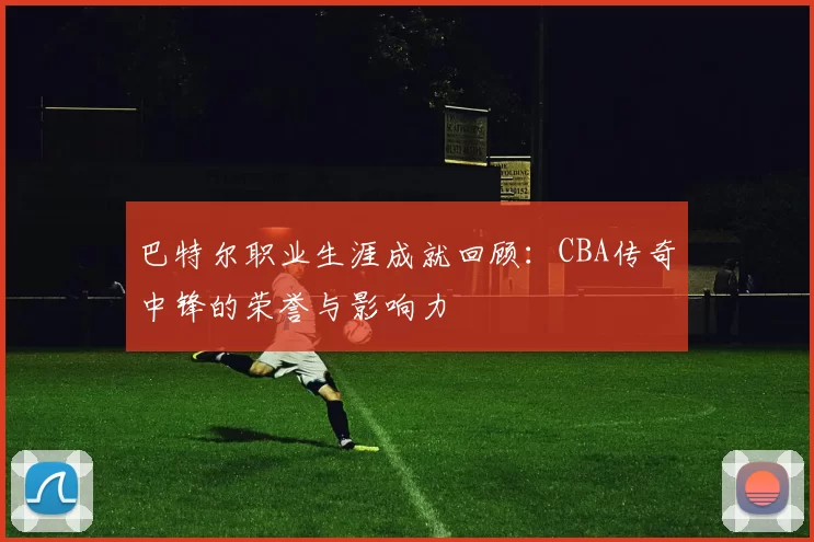巴特尔职业生涯成就回顾：CBA传奇中锋的荣誉与影响力