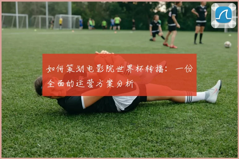 如何策划电影院世界杯转播:一份全面的运营方案分析