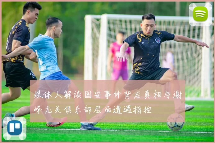媒体人解读国安事件背后真相与谢峰无关俱乐部层面遭遇指控
