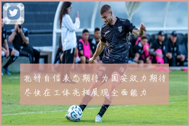 孔特自信表态期待为国安效力期待尽快在工体亮相展现全面能力