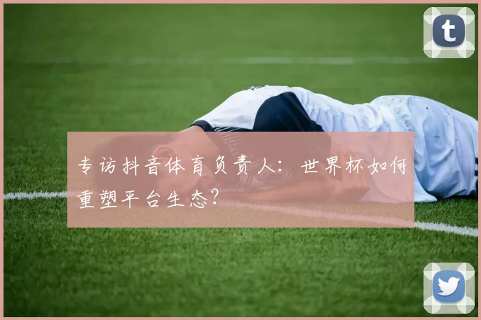 专访抖音体育负责人：世界杯如何重塑平台生态？