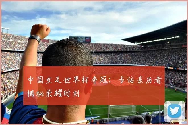 中国女足世界杯夺冠：专访亲历者揭秘荣耀时刻