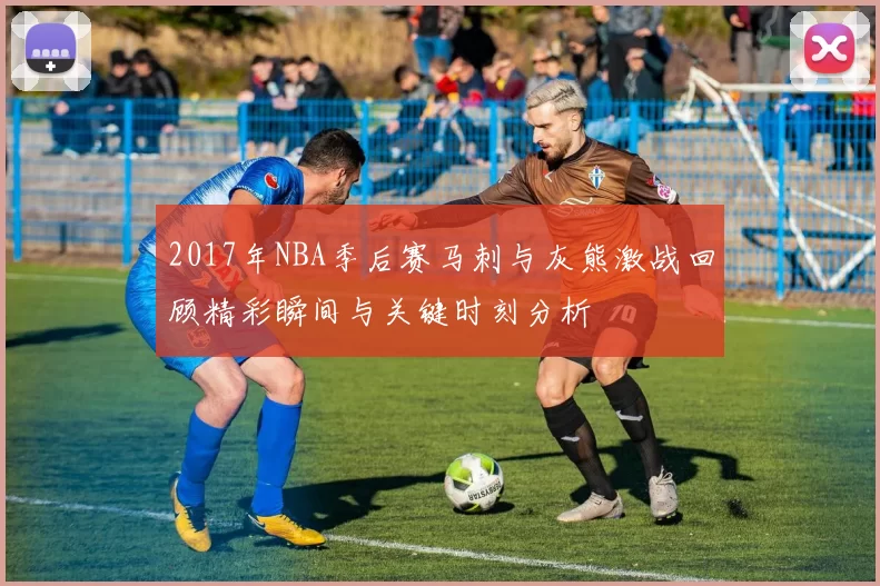 2017年NBA季后赛马刺与灰熊激战回顾精彩瞬间与关键时刻分析