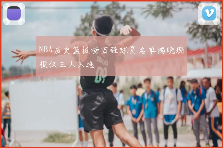 NBA历史篮板榜百强球员名单揭晓现役仅三人入选