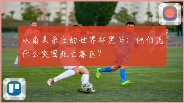 从南美杀出的世界杯黑马:他们凭什么突围死亡赛区?