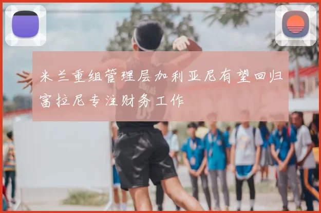 米兰重组管理层加利亚尼有望回归富拉尼专注财务工作