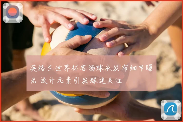 英格兰世界杯客场球衣发布细节曝光 设计元素引发球迷关注