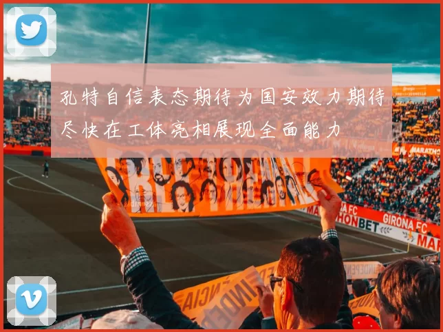 孔特自信表态期待为国安效力期待尽快在工体亮相展现全面能力
