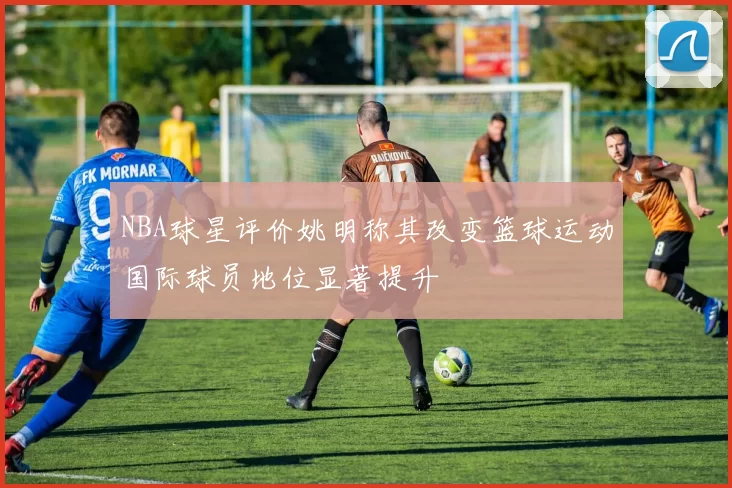 NBA球星评价姚明称其改变篮球运动国际球员地位显著提升