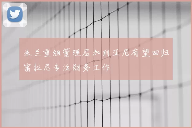 米兰重组管理层加利亚尼有望回归富拉尼专注财务工作