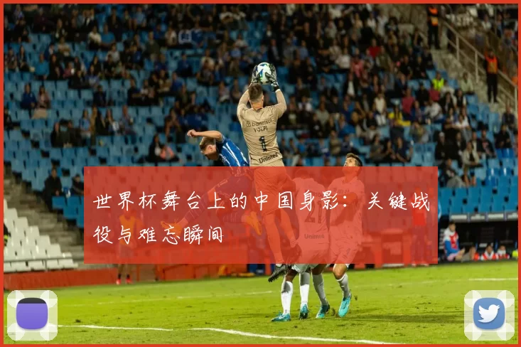 世界杯舞台上的中国身影：关键战役与难忘瞬间
