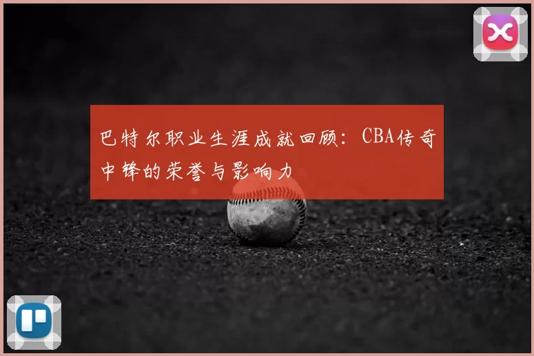 巴特尔职业生涯成就回顾：CBA传奇中锋的荣誉与影响力