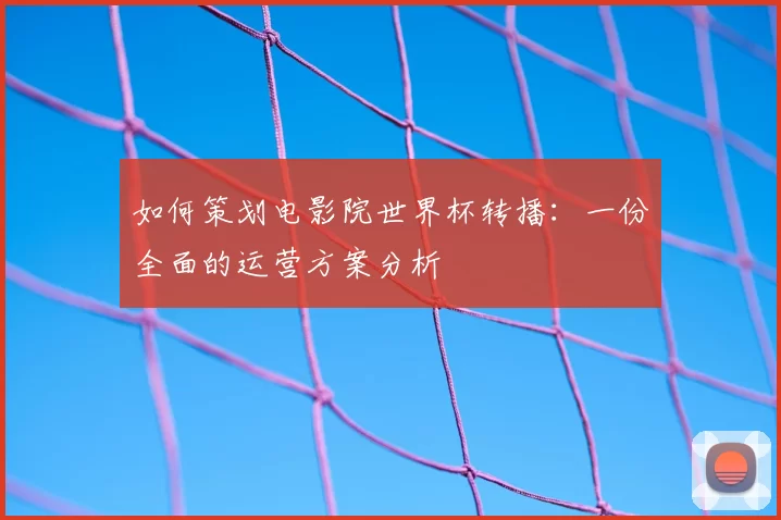 如何策划电影院世界杯转播：一份全面的运营方案分析