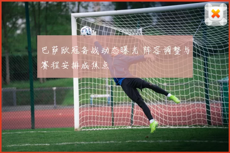 巴萨欧冠备战动态曝光 阵容调整与赛程安排成焦点