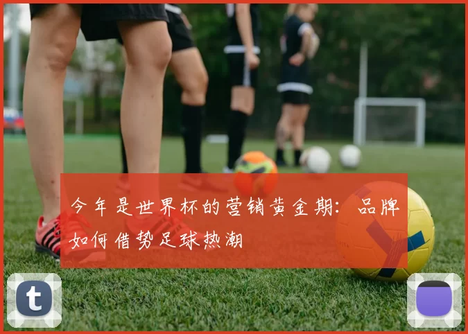 今年是世界杯的营销黄金期:品牌如何借势足球热潮