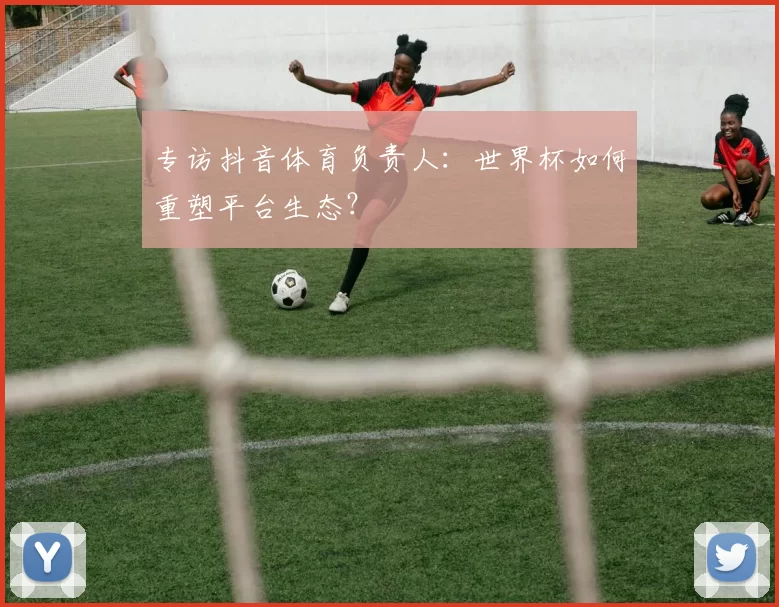 专访抖音体育负责人:世界杯如何重塑平台生态?