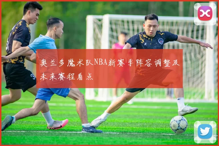 奥兰多魔术队NBA新赛季阵容调整及未来赛程看点