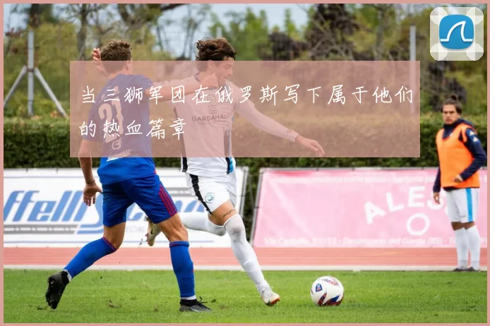 当三狮军团在俄罗斯写下属于他们的热血篇章