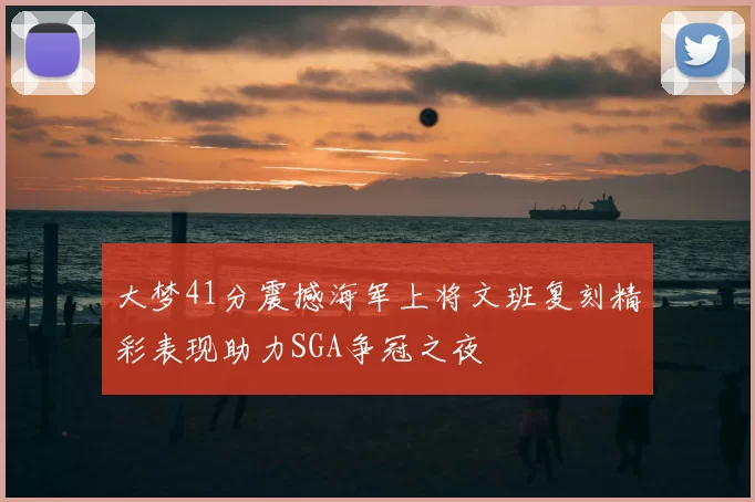 大梦41分震撼海军上将文班复刻精彩表现助力SGA争冠之夜