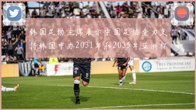 韩国足协主席表示中国足协全力支持韩国申办2031年和2035年亚洲杯赛事