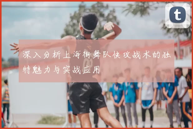 深入分析上海街舞队快攻战术的独特魅力与实战应用