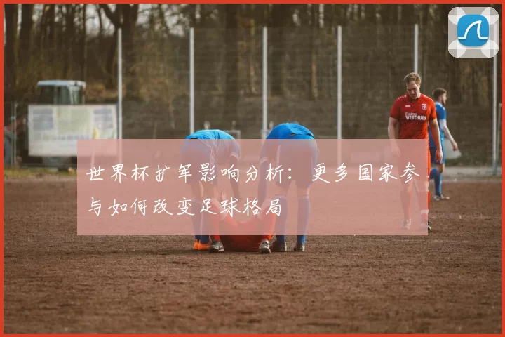 世界杯扩军影响分析:更多国家参与如何改变足球格局