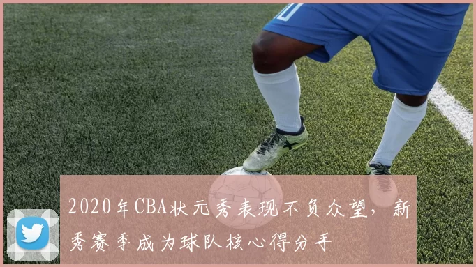 2020年CBA状元秀表现不负众望，新秀赛季成为球队核心得分手