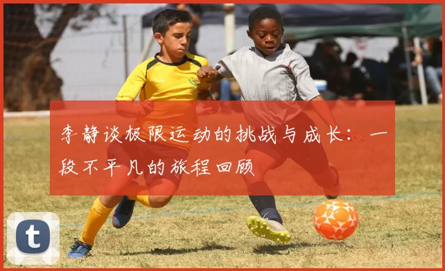 李静谈极限运动的挑战与成长：一段不平凡的旅程回顾