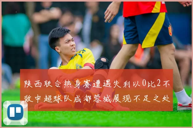 陕西联合热身赛遭遇失利以0比2不敌中超球队成都蓉城展现不足之处