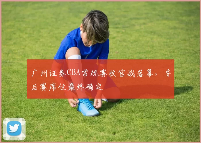 广州证券CBA常规赛收官战落幕，季后赛席位最终确定